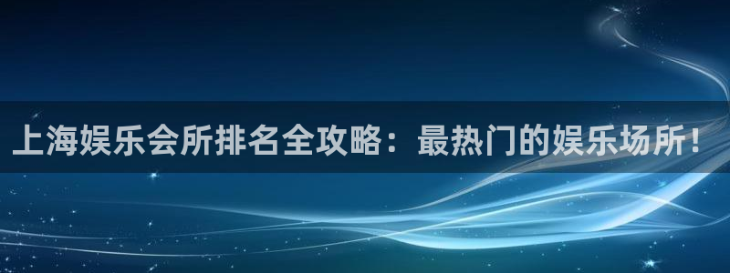 星耀国际4平台：上海娱乐会所排名全攻略：最热门的娱乐场所！