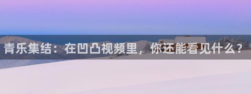 星耀国际下载地址：青乐集结：在凹凸视频里，你还能看见什么？