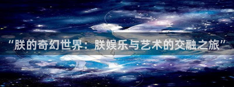 星耀国际链接：“朕的奇幻世界：朕娱乐与艺术的交融之旅”