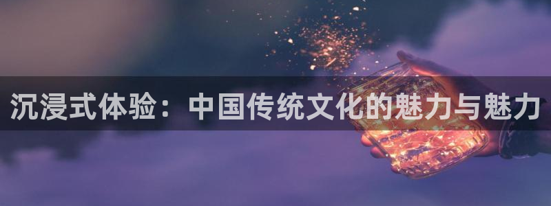 星耀国际体育f开户：沉浸式体验：中国传统文化的魅力与魅力
