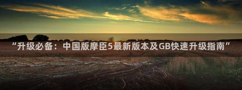 星耀国际下载链接是多少：“升级必备：中国版摩臣5最新版本及GB快速升级指南”