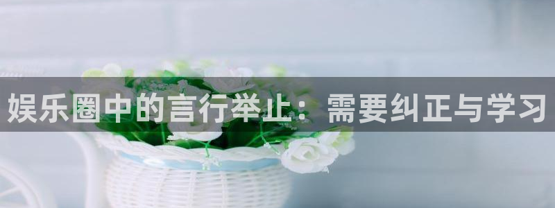 星耀国际平台：娱乐圈中的言行举止：需要纠正与学习